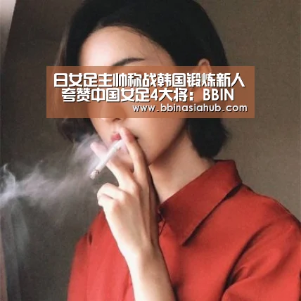 日女足主帅称战韩国锻炼新人 夸赞中国女足4大将:BBIN直播,BBIN百家乐,BBIN娱乐城,BBIN入口(图1) BBIN直播,BBIN百家乐,BBIN娱乐城,BBIN入口
